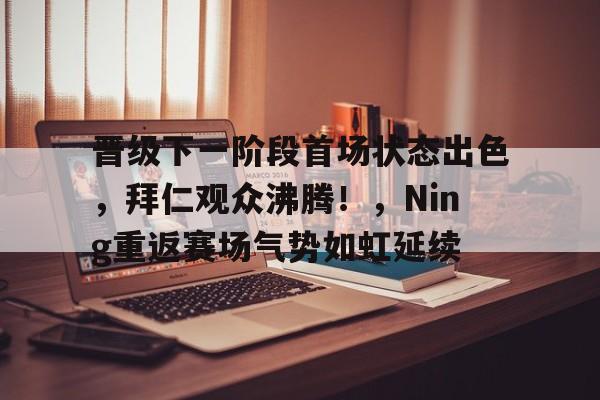 关于晋级下一阶段首场状态出色，拜仁观众沸腾！，Ning重返赛场气势如虹延续的信息-九游游戏官网