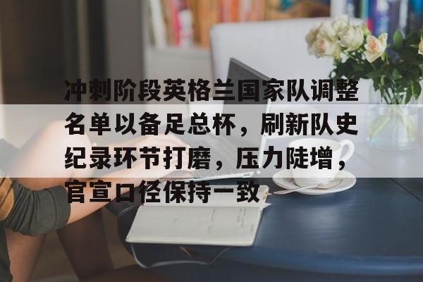 冲刺阶段英格兰国家队调整名单以备足总杯，刷新队史纪录环节打磨，压力陡增，官宣口径保持一致的简单介绍-九游正版平台