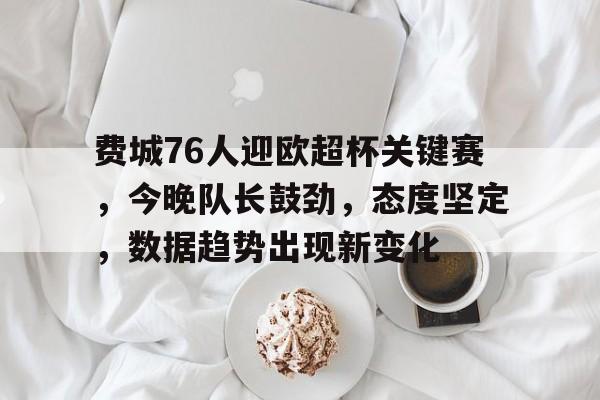 费城76人迎欧超杯关键赛，今晚队长鼓劲，态度坚定，数据趋势出现新变化的简单介绍-九游游戏官网