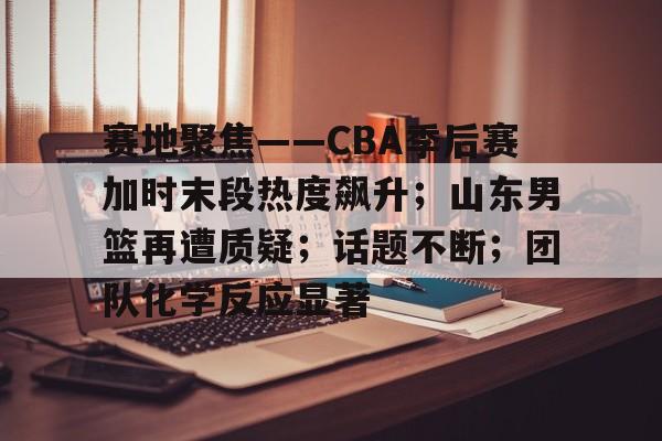 赛地聚焦——CBA季后赛加时末段热度飙升；山东男篮再遭质疑；话题不断；团队化学反应显著的简单介绍-九游登录入口