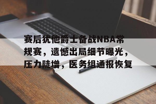赛后犹他爵士备战NBA常规赛，遗憾出局细节曝光，压力陡增，医务组通报恢复的简单介绍-九游